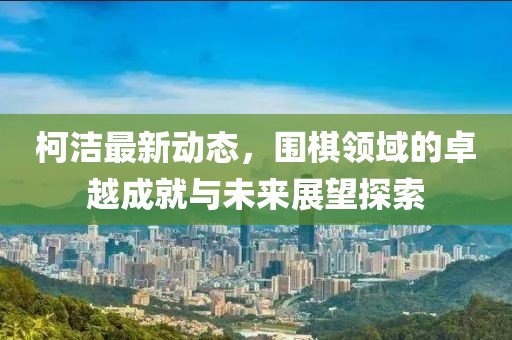 柯洁最新动态，围棋领域的卓越成就与未来展望探索
