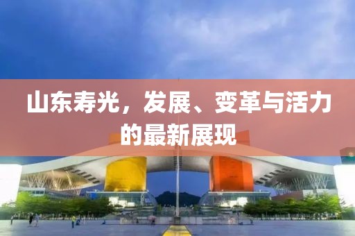 山东寿光，发展、变革与活力的最新展现