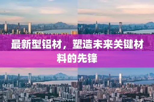 最新型铝材，塑造未来关键材料的先锋
