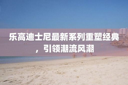 乐高迪士尼最新系列重塑经典，引领潮流风潮