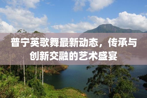 普宁英歌舞最新动态，传承与创新交融的艺术盛宴