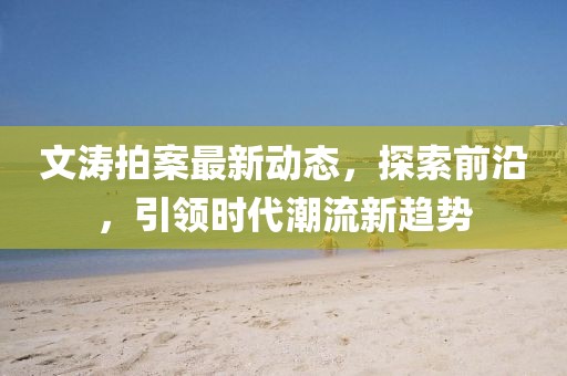 文涛拍案最新动态，探索前沿，引领时代潮流新趋势