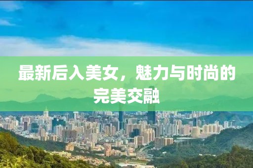 最新后入美女，魅力与时尚的完美交融