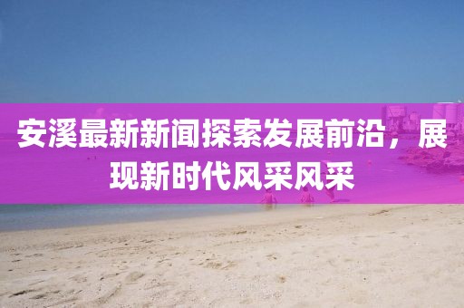 安溪最新新闻探索发展前沿，展现新时代风采风采