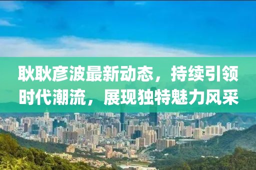 耿耿彦波最新动态，持续引领时代潮流，展现独特魅力风采
