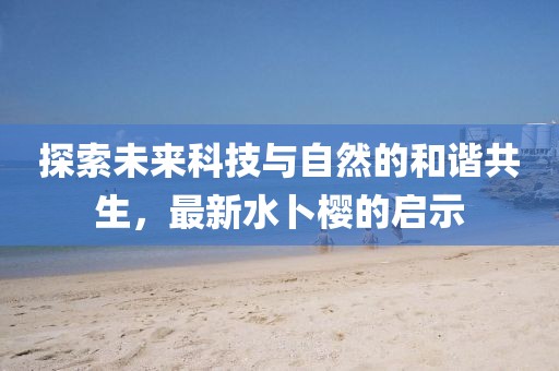 探索未来科技与自然的和谐共生，最新水卜樱的启示