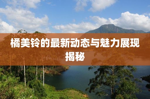 橘美铃的最新动态与魅力展现揭秘