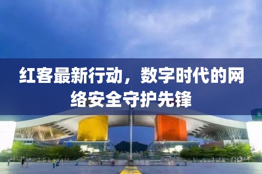 红客最新行动，数字时代的网络安全守护先锋