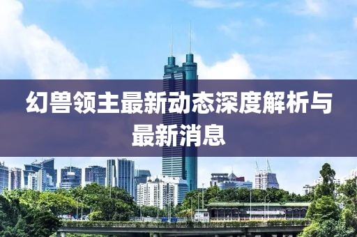 幻兽领主最新动态深度解析与最新消息