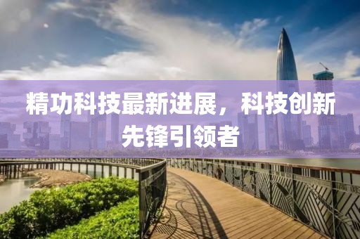 精功科技最新进展，科技创新先锋引领者