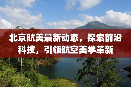北京航美最新动态，探索前沿科技，引领航空美学革新