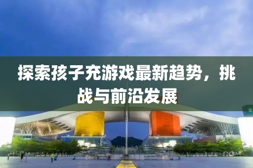 探索孩子充游戏最新趋势，挑战与前沿发展