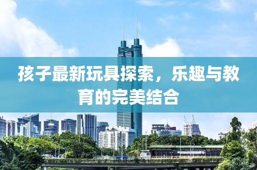 孩子最新玩具探索，乐趣与教育的完美结合
