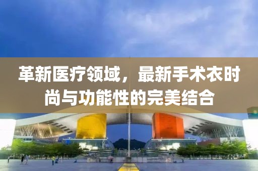 革新医疗领域，最新手术衣时尚与功能性的完美结合