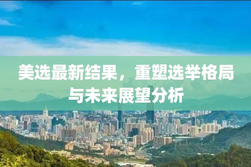 美选最新结果，重塑选举格局与未来展望分析