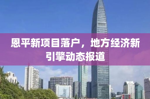 恩平新项目落户，地方经济新引擎动态报道