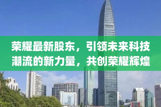 荣耀最新股东，引领未来科技潮流的新力量，共创荣耀辉煌