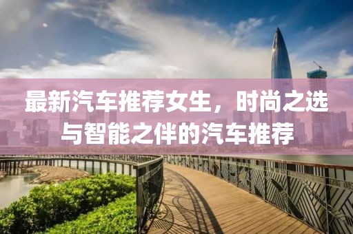 最新汽车推荐女生，时尚之选与智能之伴的汽车推荐