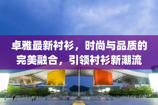 卓雅最新衬衫，时尚与品质的完美融合，引领衬衫新潮流
