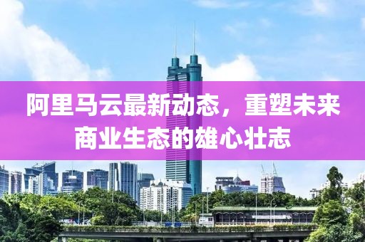 阿里马云最新动态，重塑未来商业生态的雄心壮志