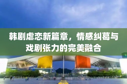 韩剧虐恋新篇章，情感纠葛与戏剧张力的完美融合