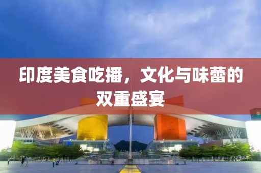 印度美食吃播，文化与味蕾的双重盛宴