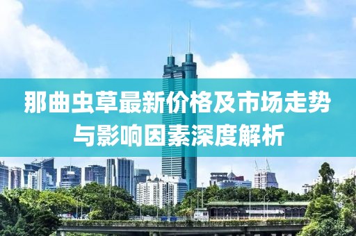 那曲虫草最新价格及市场走势与影响因素深度解析