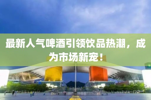 最新人气啤酒引领饮品热潮，成为市场新宠！