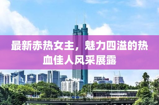 最新赤热女主，魅力四溢的热血佳人风采展露
