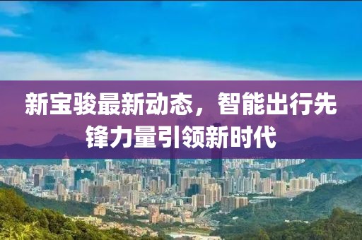 新宝骏最新动态，智能出行先锋力量引领新时代
