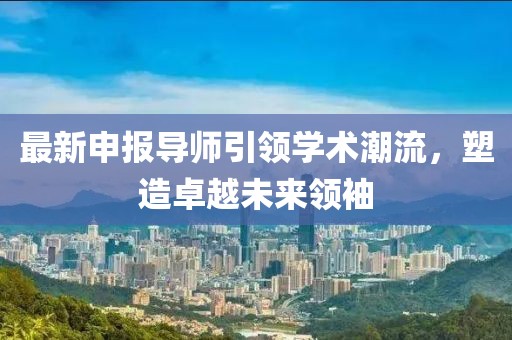 最新申报导师引领学术潮流，塑造卓越未来领袖