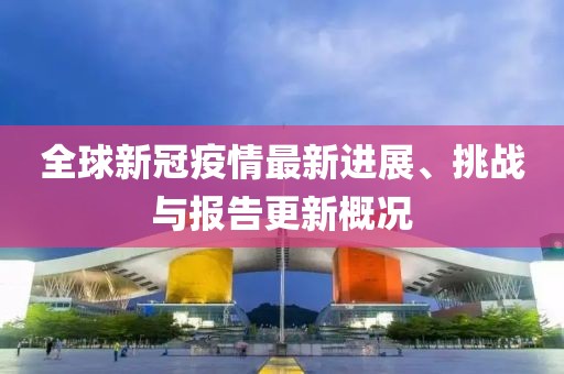 全球新冠疫情最新进展、挑战与报告更新概况