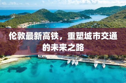 伦敦最新高铁，重塑城市交通的未来之路
