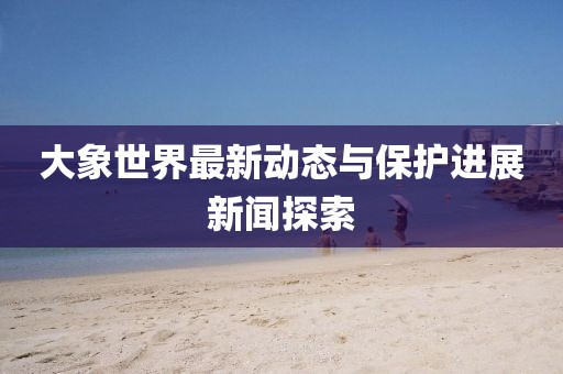 大象世界最新动态与保护进展新闻探索