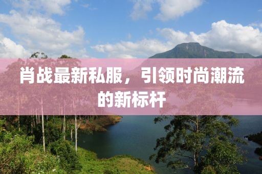 肖战最新私服，引领时尚潮流的新标杆