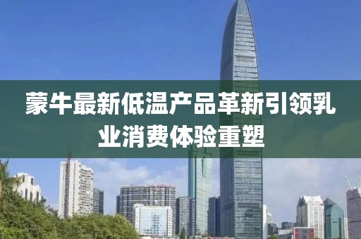 蒙牛最新低温产品革新引领乳业消费体验重塑