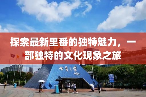 探索最新里番的独特魅力，一部独特的文化现象之旅