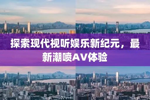 探索现代视听娱乐新纪元，最新潮喷AV体验