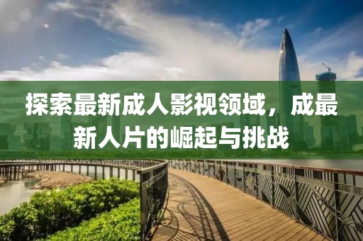 探索最新成人影视领域，成最新人片的崛起与挑战