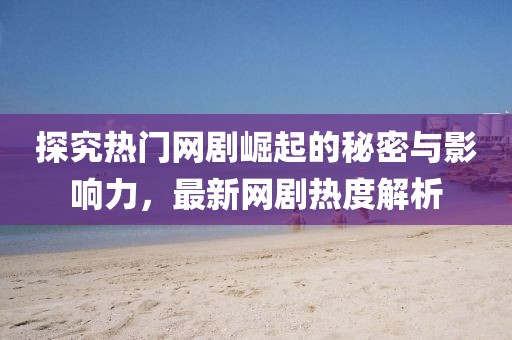 探究热门网剧崛起的秘密与影响力，最新网剧热度解析