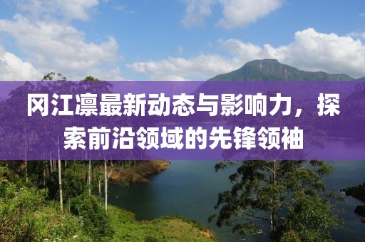 冈江凛最新动态与影响力，探索前沿领域的先锋领袖