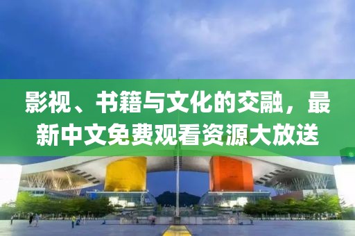影视、书籍与文化的交融，最新中文免费观看资源大放送
