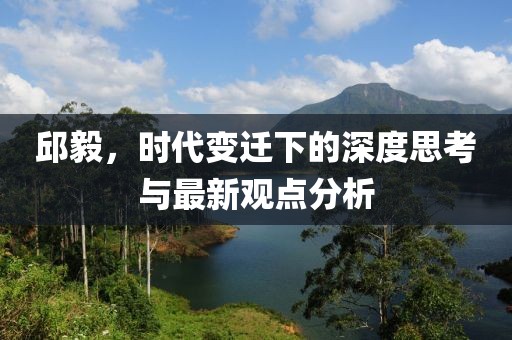 邱毅，时代变迁下的深度思考与最新观点分析