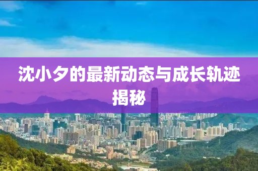 沈小夕的最新动态与成长轨迹揭秘