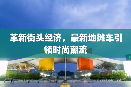 革新街头经济，最新地摊车引领时尚潮流