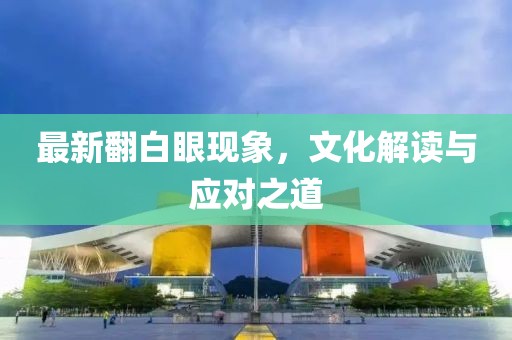 最新翻白眼现象，文化解读与应对之道
