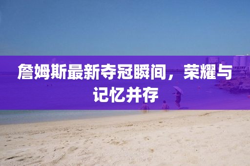 詹姆斯最新夺冠瞬间，荣耀与记忆并存