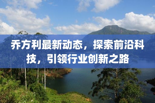 乔方利最新动态，探索前沿科技，引领行业创新之路