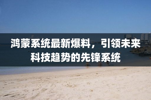 鸿蒙系统最新爆料，引领未来科技趋势的先锋系统