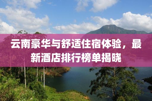 云南豪华与舒适住宿体验，最新酒店排行榜单揭晓